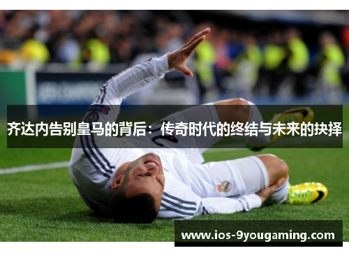 齐达内告别皇马的背后：传奇时代的终结与未来的抉择