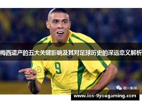 梅西遗产的五大关键影响及其对足球历史的深远意义解析