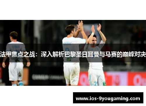法甲焦点之战：深入解析巴黎圣日耳曼与马赛的巅峰对决